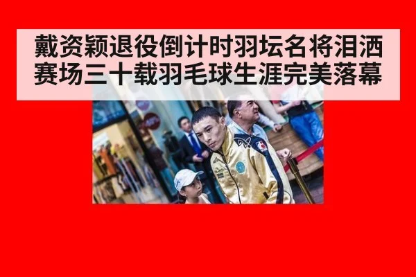 戴资颖退役倒计时羽坛名将泪洒赛场三十载羽毛球生涯完美落幕